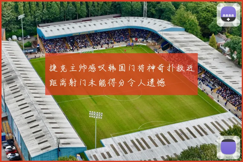 捷克主帅感叹韩国门将神奇扑救近距离射门未能得分令人遗憾
