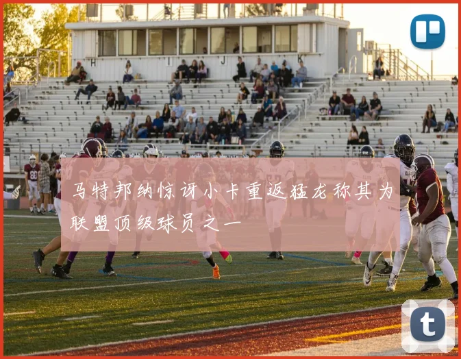 马特邦纳惊讶小卡重返猛龙称其为联盟顶级球员之一