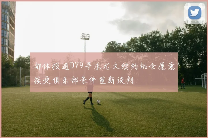 都体报道DV9寻求尤文续约机会愿意接受俱乐部条件重新谈判