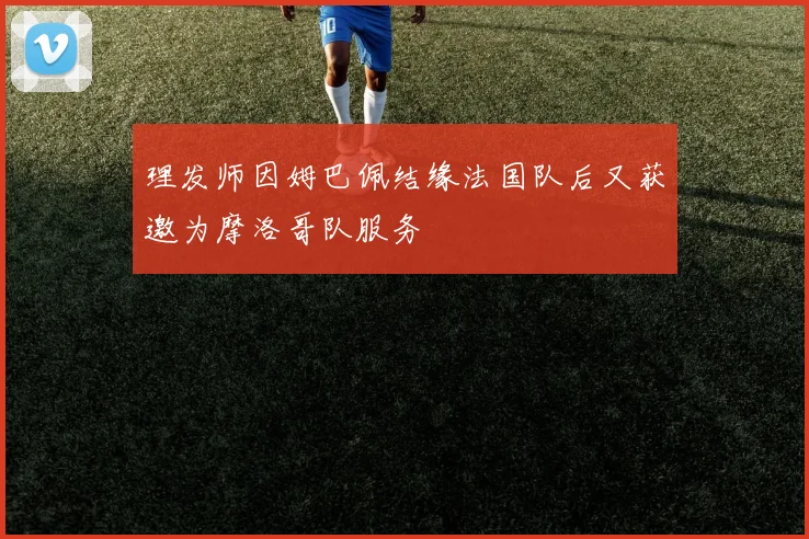 理发师因姆巴佩结缘法国队后又获邀为摩洛哥队服务