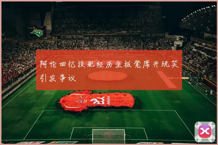 阿伦回忆技犯经历坐板凳席开玩笑引发争议