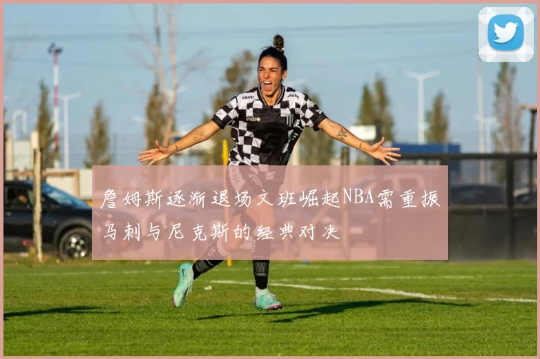 詹姆斯逐渐退场文班崛起NBA需重振马刺与尼克斯的经典对决