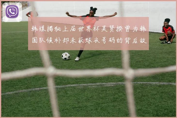 韩媒揭秘上届世界杯吴贤揆曾为韩国队候补却未获球衣号码的背后故事