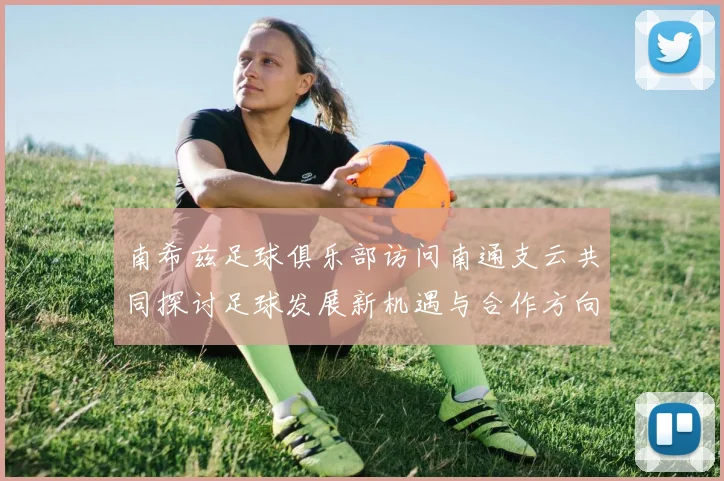 南希兹足球俱乐部访问南通支云共同探讨足球发展新机遇与合作方向