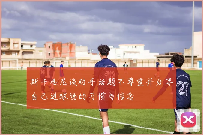 斯卡洛尼谈对手话题不尊重并分享自己进球场的习惯与信念