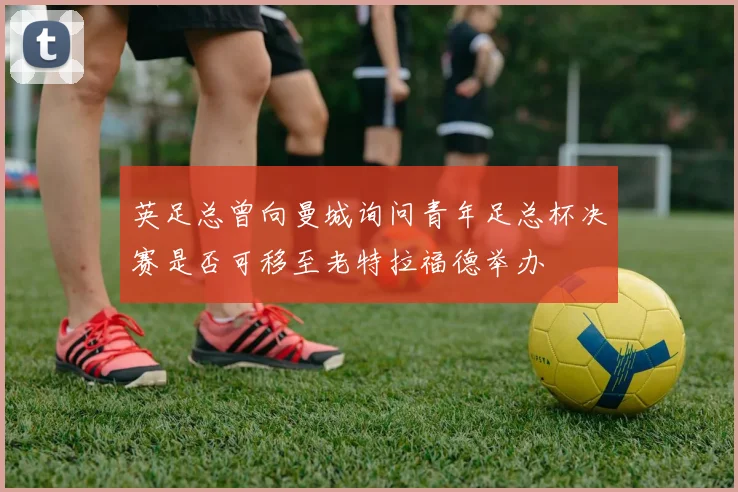 英足总曾向曼城询问青年足总杯决赛是否可移至老特拉福德举办