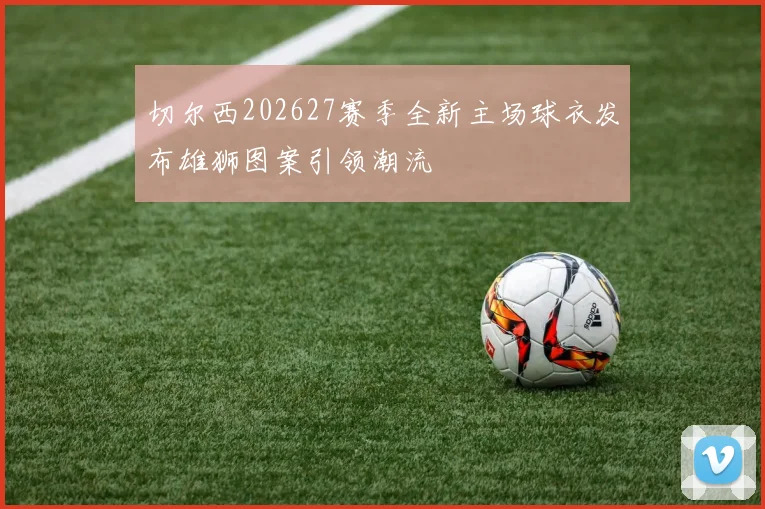 切尔西202627赛季全新主场球衣发布雄狮图案引领潮流