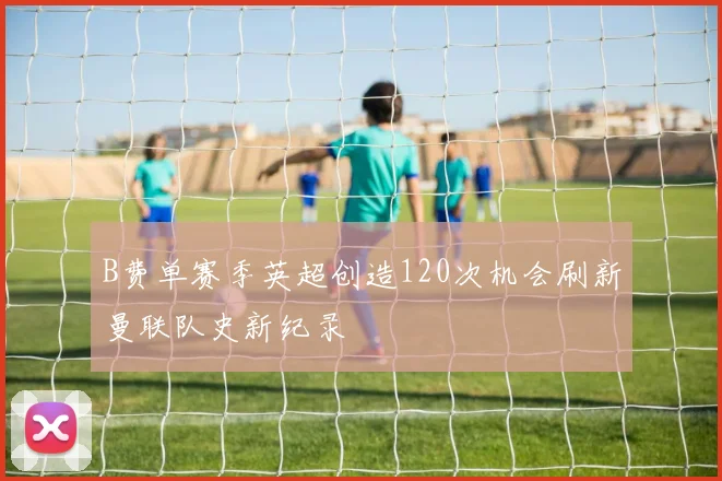 B费单赛季英超创造120次机会刷新曼联队史新纪录
