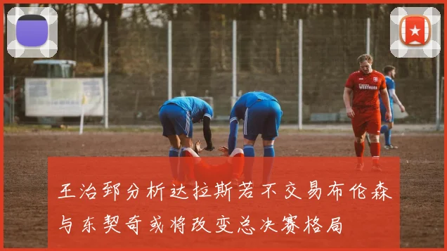 王治郅分析达拉斯若不交易布伦森与东契奇或将改变总决赛格局