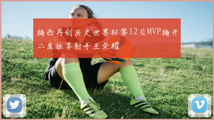 梅西再创历史世界杯第12日MVP梅开二度独享射手王荣耀