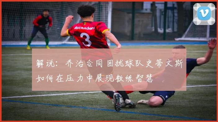 解说：乔治合同困扰球队史蒂文斯如何在压力中展现教练智慧