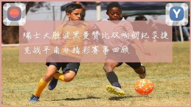 瑞士大胜波黑曼赞比双响创纪录捷克战平南非精彩赛事回顾